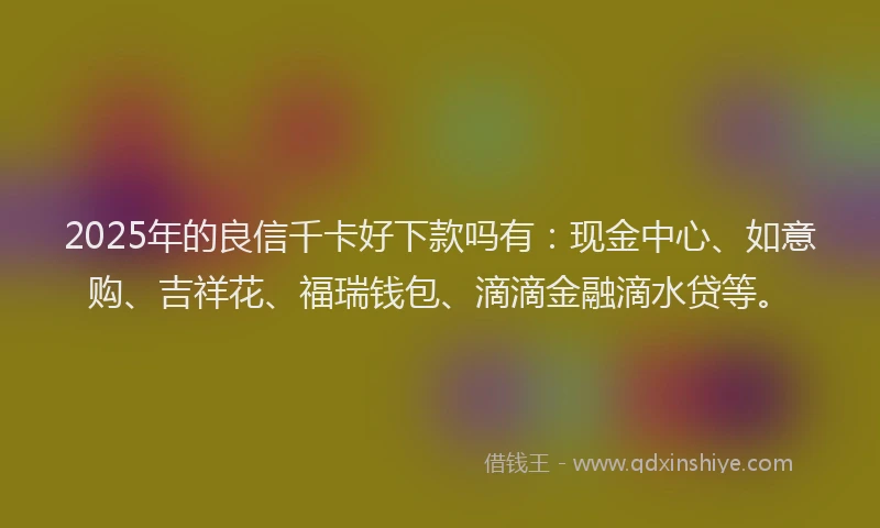 2025年的良信千卡好下款吗有：现金中心、如意购、吉祥花、福瑞钱包、滴滴金融滴水贷等。