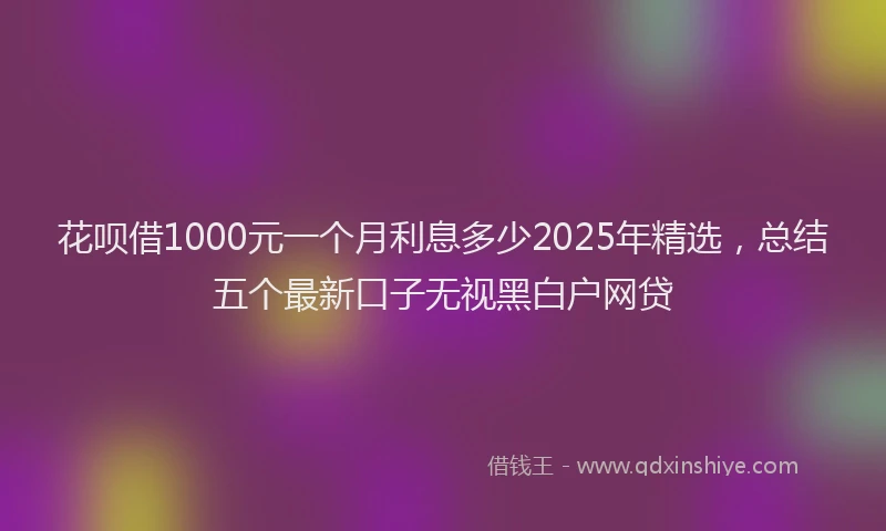 花呗借1000元一个月利息多少2025年精选，总结五个最新口子无视黑白户网贷