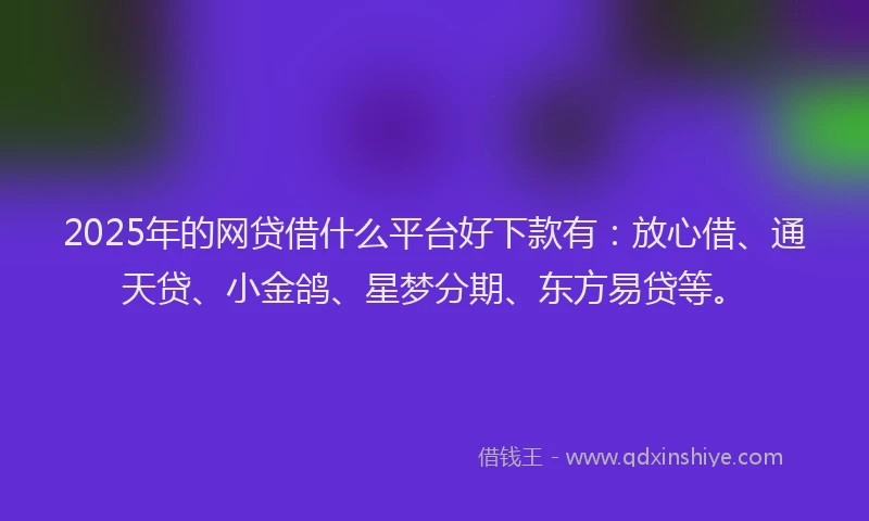 2025年的网贷借什么平台好下款有：放心借、通天贷、小金鸽、星梦分期、东方易贷等。