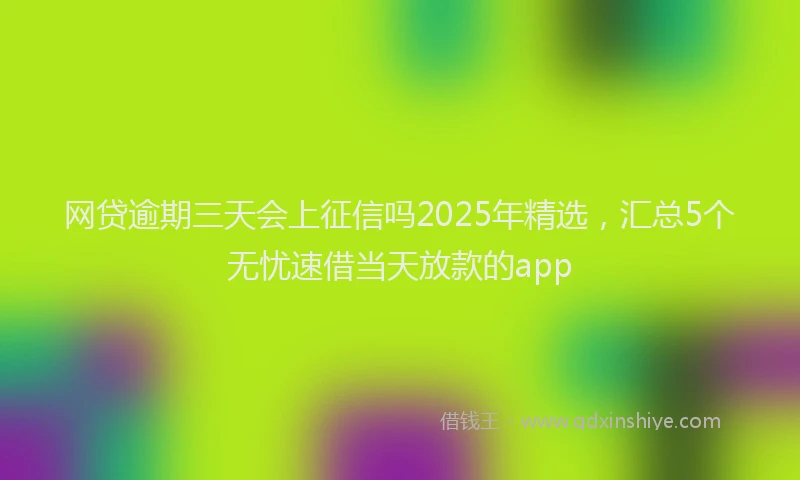 网贷逾期三天会上征信吗2025年精选，汇总5个无忧速借当天放款的app