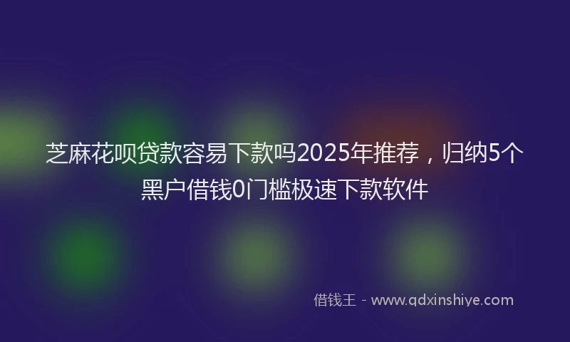 芝麻花呗贷款容易下款吗2025年推荐，归纳5个黑户借钱0门槛极速下款软件