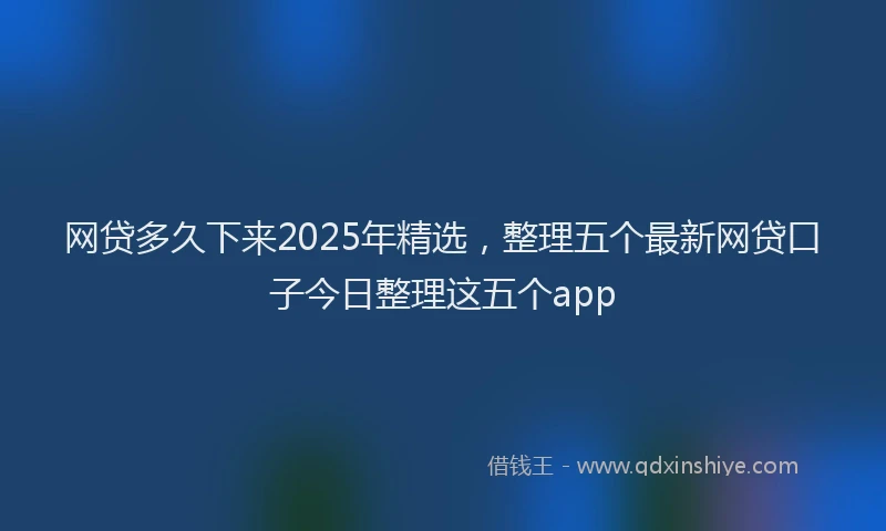 网贷多久下来2025年精选，整理五个最新网贷口子今日整理这五个app
