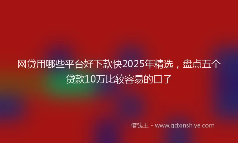 网贷用哪些平台好下款快2025年精选，盘点五个贷款10万比较容易的口子