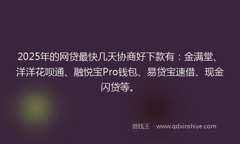 2025年的网贷最快几天协商好下款有：金满堂、洋洋花呗通、融悦宝Pro钱包、易贷宝速借、现金闪贷等。