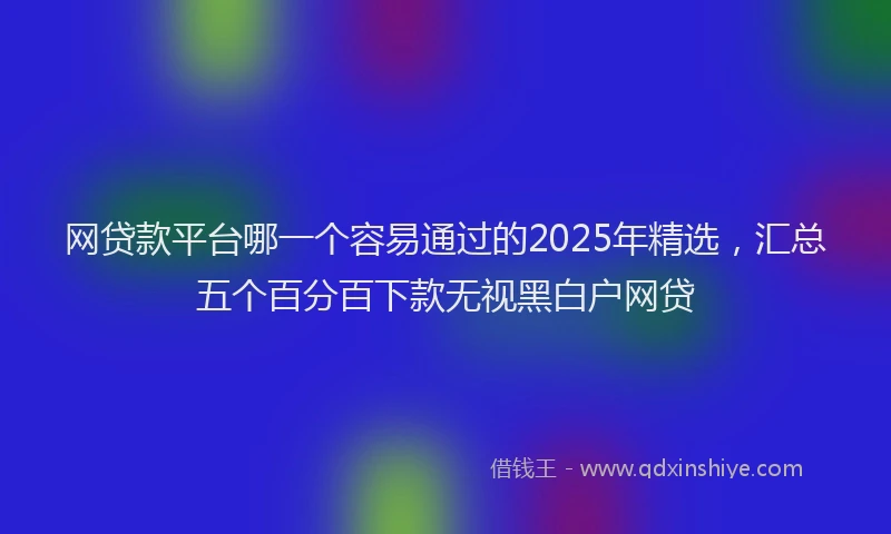 网贷款平台哪一个容易通过的2025年精选，汇总五个百分百下款无视黑白户网贷