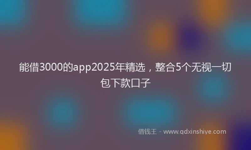能借3000的app2025年精选，整合5个无视一切包下款口子