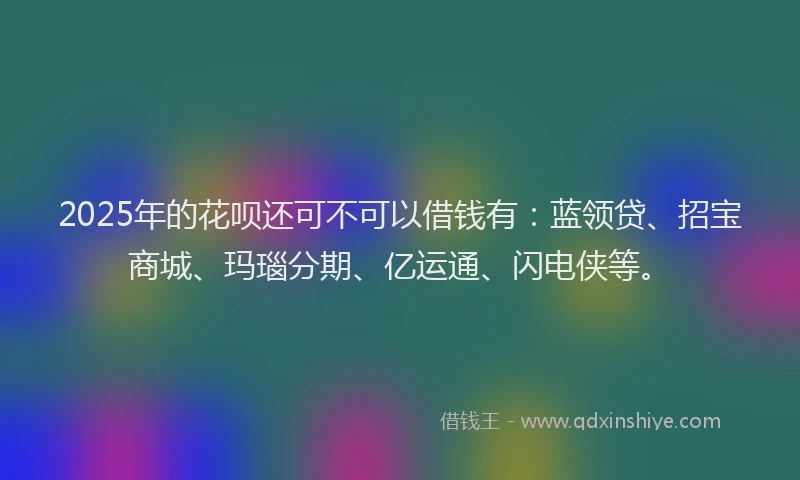 2025年的花呗还可不可以借钱有：蓝领贷、招宝商城、玛瑙分期、亿运通、闪电侠等。