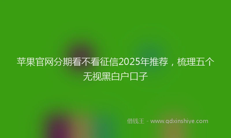 苹果官网分期看不看征信2025年推荐，梳理五个无视黑白户口子