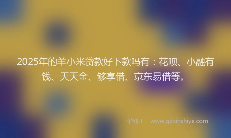 2025年的羊小米贷款好下款吗有：花呗、小融有钱、天天金、够享借、京东易借等。