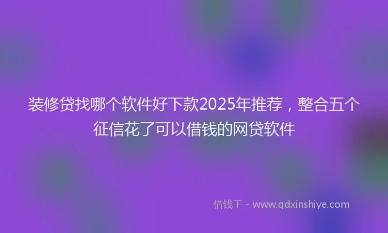 装修贷找哪个软件好下款2025年推荐，整合五个征信花了可以借钱的网贷软件
