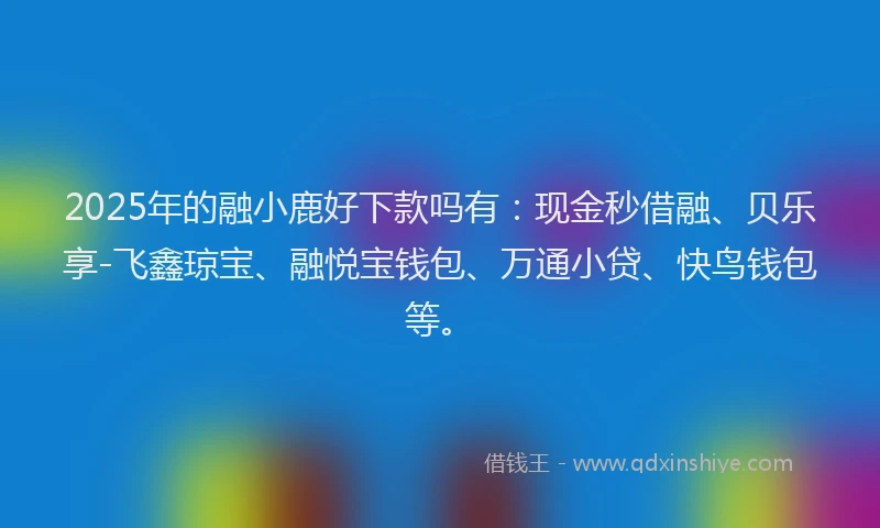2025年的融小鹿好下款吗有：现金秒借融、贝乐享-飞鑫琼宝、融悦宝钱包、万通小贷、快鸟钱包等。