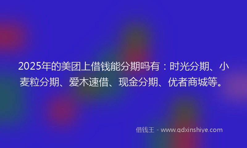 2025年的美团上借钱能分期吗有：时光分期、小麦粒分期、爱木速借、现金分期、优者商城等。