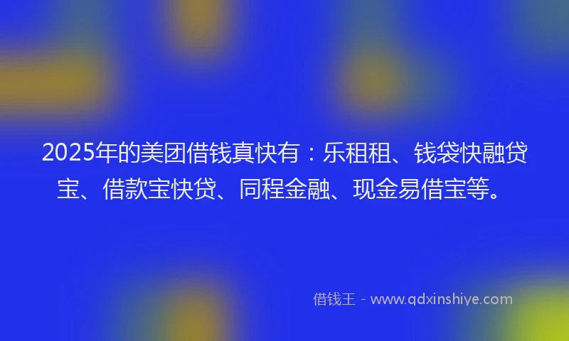 2025年的美团借钱真快有：乐租租、钱袋快融贷宝、借款宝快贷、同程金融、现金易借宝等。
