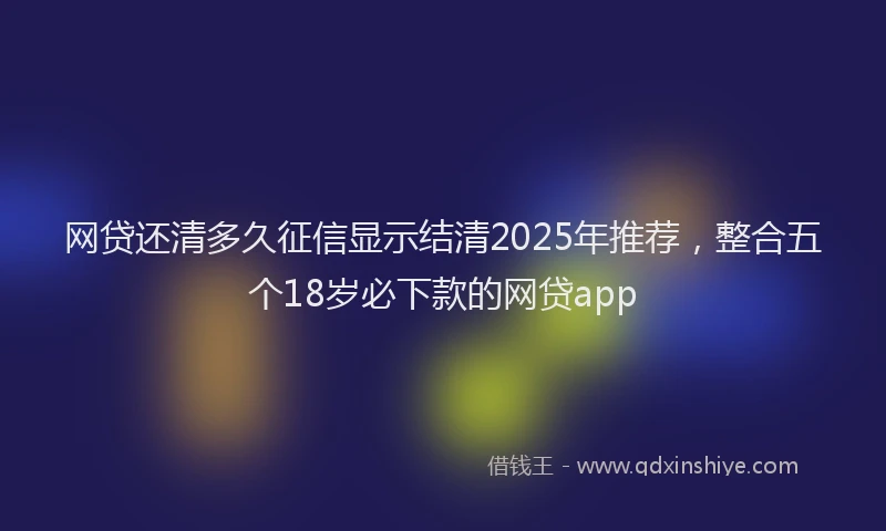 网贷还清多久征信显示结清2025年推荐，整合五个18岁必下款的网贷app