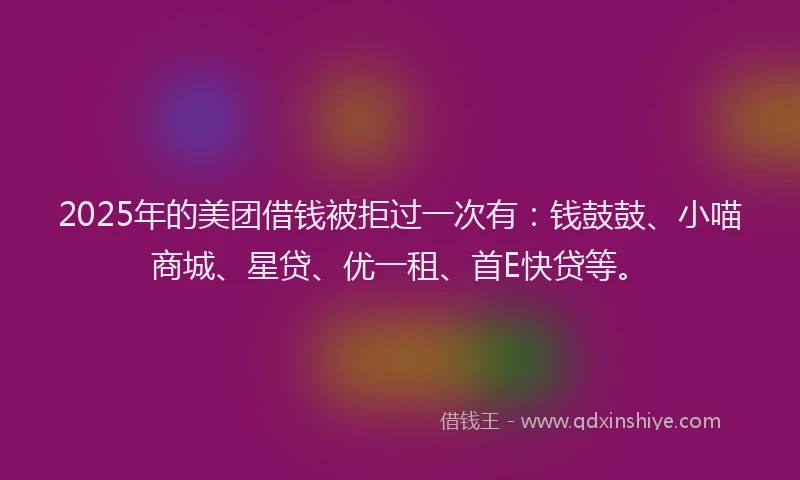 2025年的美团借钱被拒过一次有：钱鼓鼓、小喵商城、星贷、优一租、首E快贷等。