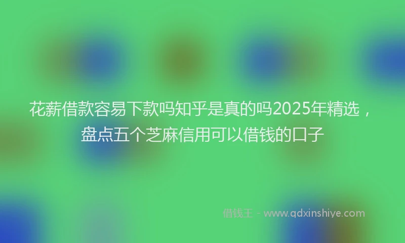 花薪借款容易下款吗知乎是真的吗2025年精选，盘点五个芝麻信用可以借钱的口子