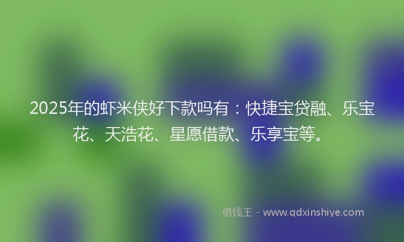 2025年的虾米侠好下款吗有：快捷宝贷融、乐宝花、天浩花、星愿借款、乐享宝等。