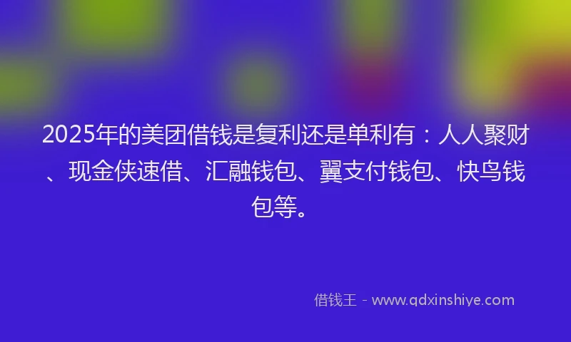 2025年的美团借钱是复利还是单利有：人人聚财、现金侠速借、汇融钱包、翼支付钱包、快鸟钱包等。