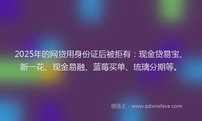 2025年的网贷用身份证后被拒有：现金贷易宝、新一花、现金易融、蓝莓买单、琉璃分期等。