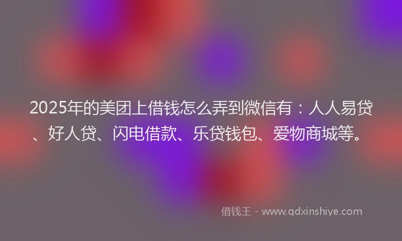 2025年的美团上借钱怎么弄到微信有：人人易贷、好人贷、闪电借款、乐贷钱包、爱物商城等。