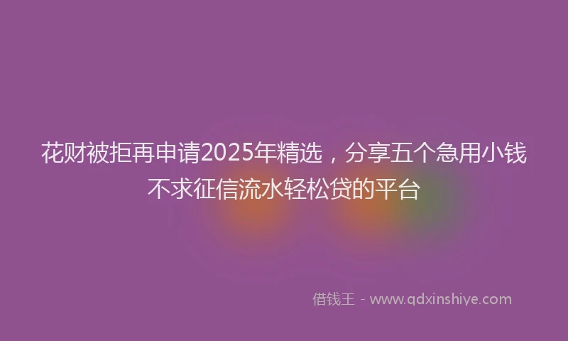 花财被拒再申请2025年精选，分享五个急用小钱不求征信流水轻松贷的平台