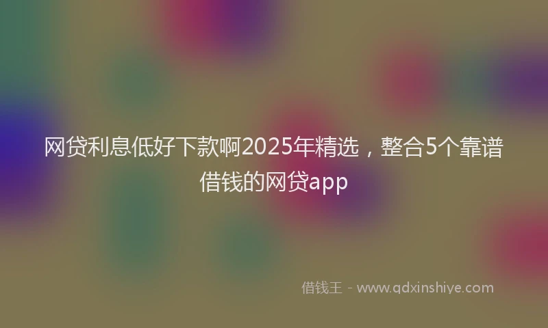 网贷利息低好下款啊2025年精选，整合5个靠谱借钱的网贷app