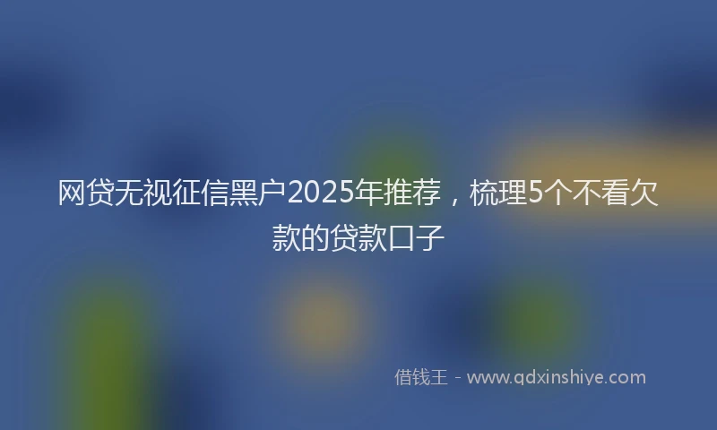 网贷无视征信黑户2025年推荐，梳理5个不看欠款的贷款口子