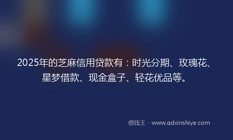 2025年的芝麻信用贷款有：时光分期、玫瑰花、星梦借款、现金盒子、轻花优品等。