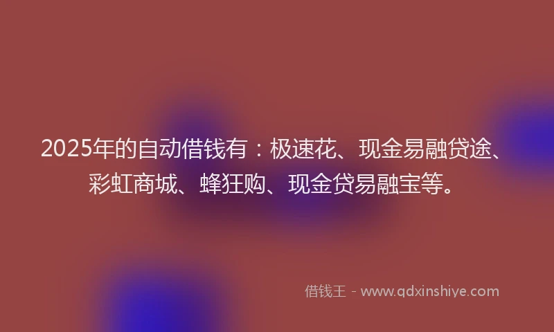 2025年的自动借钱有：极速花、现金易融贷途、彩虹商城、蜂狂购、现金贷易融宝等。