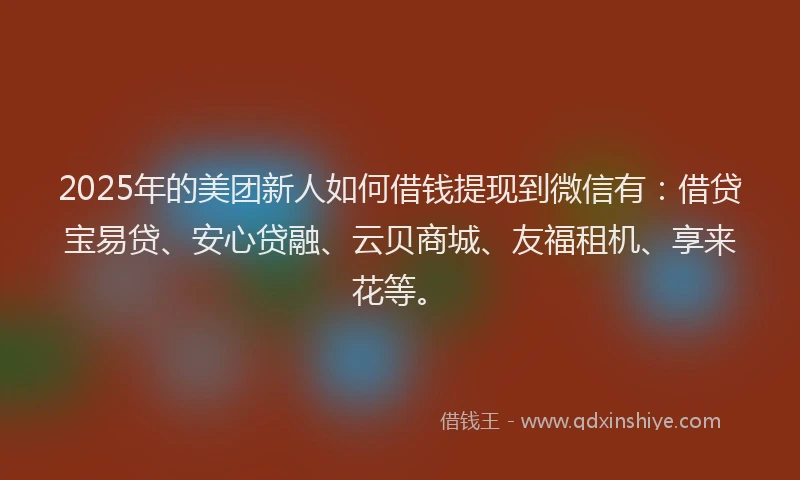 2025年的美团新人如何借钱提现到微信有：借贷宝易贷、安心贷融、云贝商城、友福租机、享来花等。