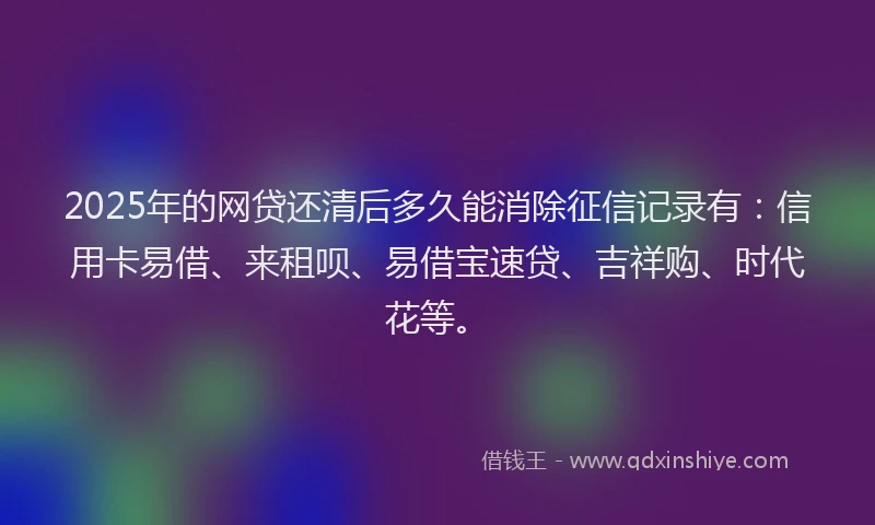 2025年的网贷还清后多久能消除征信记录有：信用卡易借、来租呗、易借宝速贷、吉祥购、时代花等。