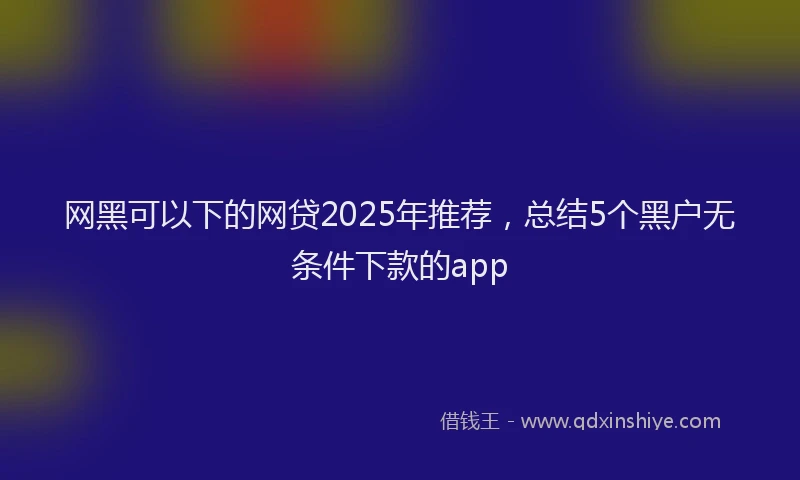 网黑可以下的网贷2025年推荐，总结5个黑户无条件下款的app