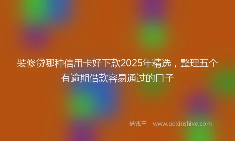 装修贷哪种信用卡好下款2025年精选，整理五个有逾期借款容易通过的口子