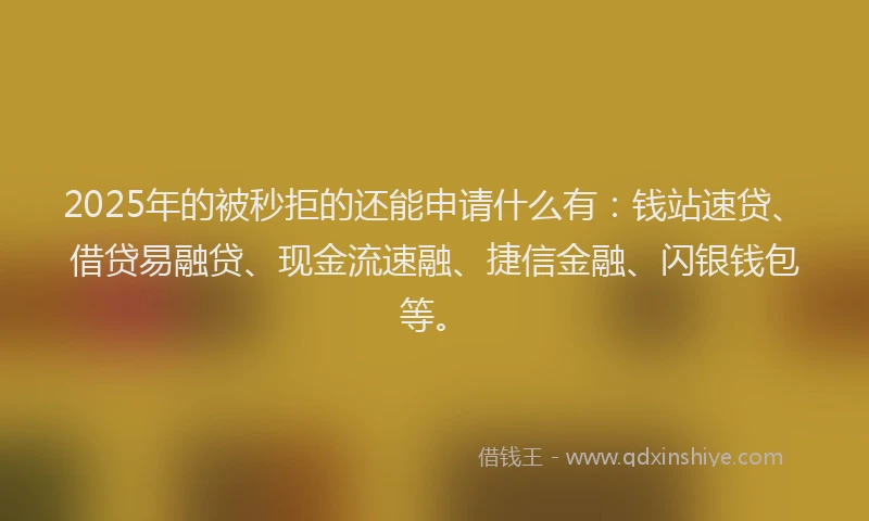 2025年的被秒拒的还能申请什么有：钱站速贷、借贷易融贷、现金流速融、捷信金融、闪银钱包等。