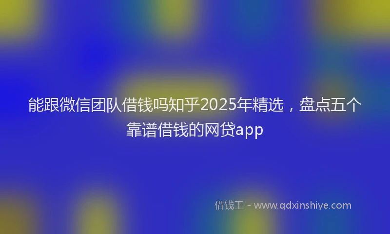 能跟微信团队借钱吗知乎2025年精选，盘点五个靠谱借钱的网贷app