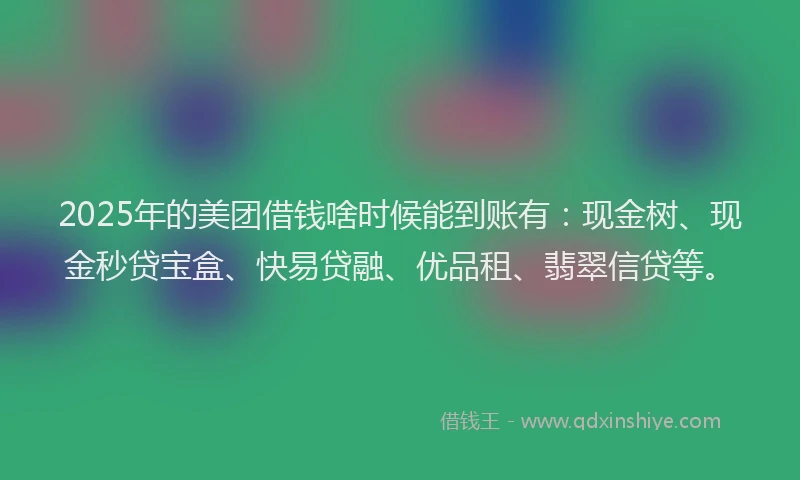 2025年的美团借钱啥时候能到账有：现金树、现金秒贷宝盒、快易贷融、优品租、翡翠信贷等。