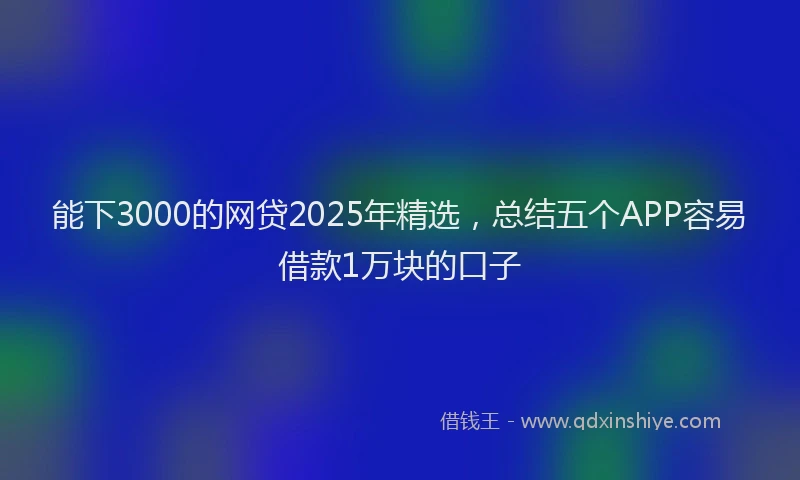 能下3000的网贷2025年精选，总结五个APP容易借款1万块的口子