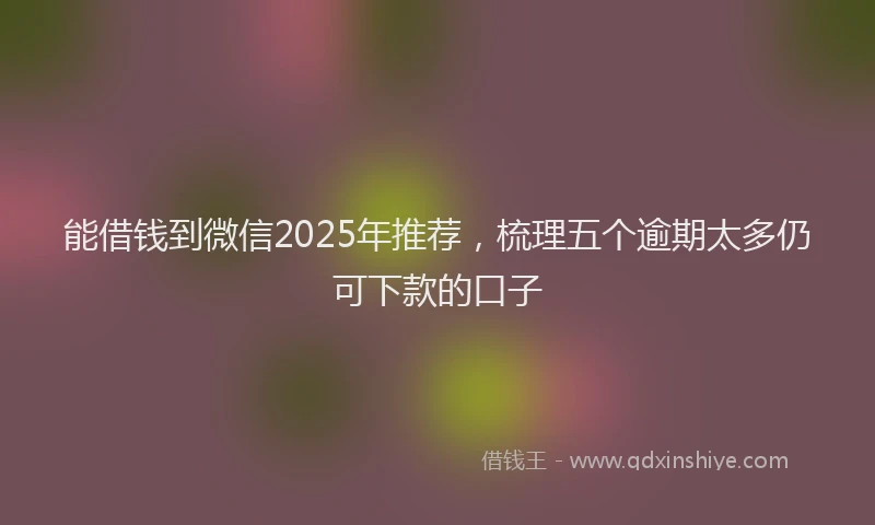 能借钱到微信2025年推荐，梳理五个逾期太多仍可下款的口子