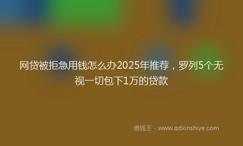 网贷被拒急用钱怎么办2025年推荐，罗列5个无视一切包下1万的贷款