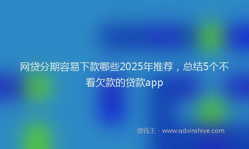 网贷分期容易下款哪些2025年推荐，总结5个不看欠款的贷款app