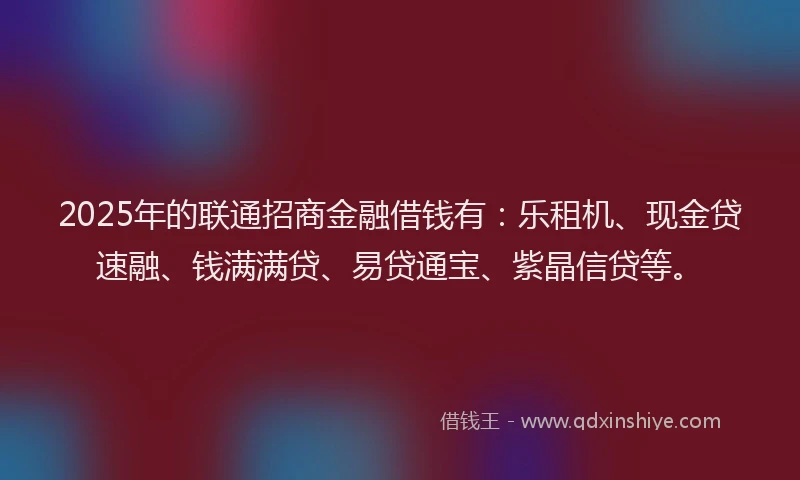 2025年的联通招商金融借钱有：乐租机、现金贷速融、钱满满贷、易贷通宝、紫晶信贷等。