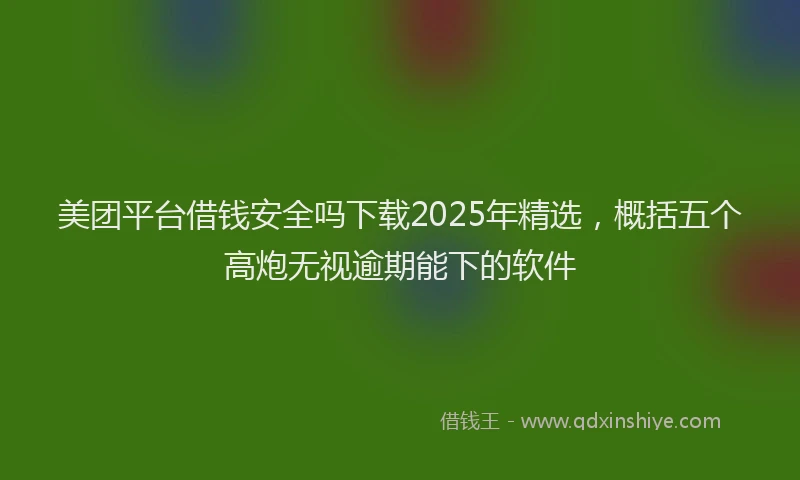 美团平台借钱安全吗下载2025年精选，概括五个高炮无视逾期能下的软件