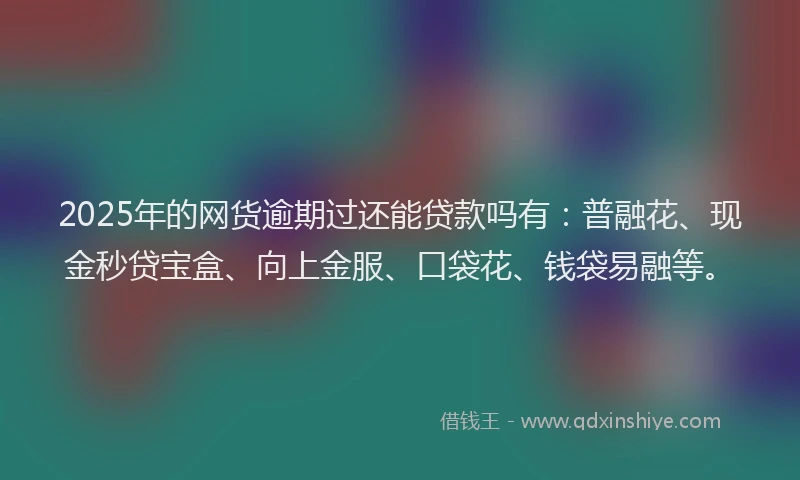 2025年的网货逾期过还能贷款吗有：普融花、现金秒贷宝盒、向上金服、口袋花、钱袋易融等。