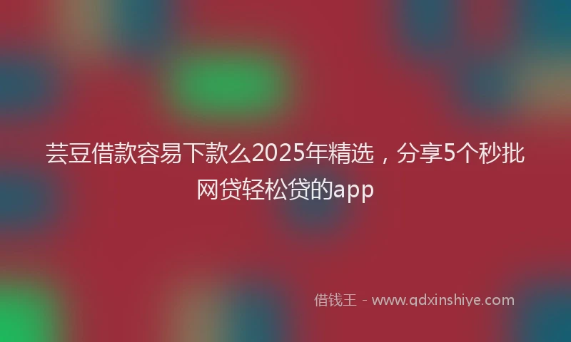 芸豆借款容易下款么2025年精选，分享5个秒批网贷轻松贷的app
