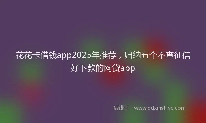 花花卡借钱app2025年推荐，归纳五个不查征信好下款的网贷app