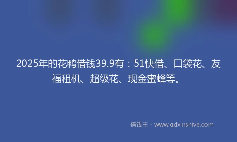 2025年的花鸭借钱39.9有：51快借、口袋花、友福租机、超级花、现金蜜蜂等。