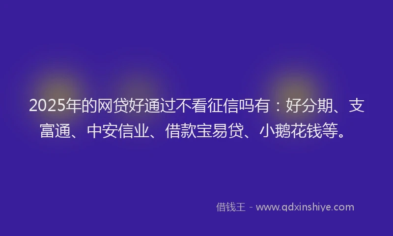 2025年的网贷好通过不看征信吗有：好分期、支富通、中安信业、借款宝易贷、小鹅花钱等。