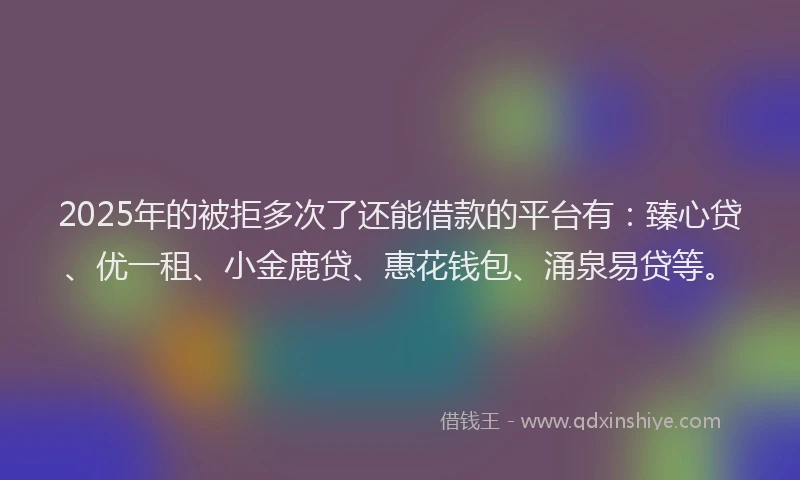 2025年的被拒多次了还能借款的平台有：臻心贷、优一租、小金鹿贷、惠花钱包、涌泉易贷等。
