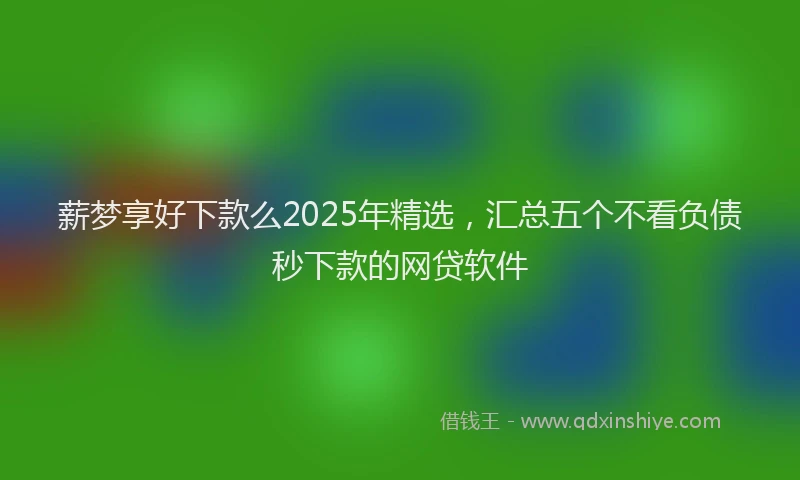 薪梦享好下款么2025年精选，汇总五个不看负债秒下款的网贷软件