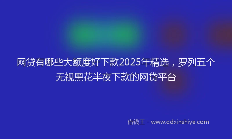 网贷有哪些大额度好下款2025年精选，罗列五个无视黑花半夜下款的网贷平台